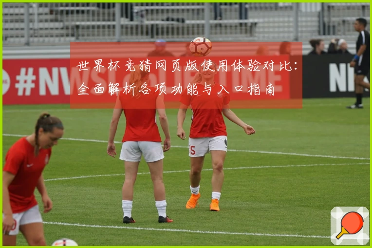 世界杯竞猜网页版使用体验对比：全面解析各项功能与入口指南